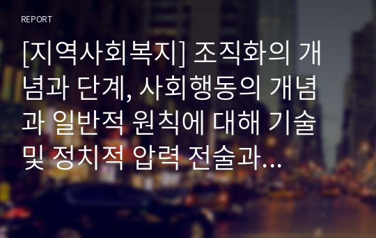 [지역사회복지] 조직화의 개념과 단계, 사회행동의 개념과 일반적 원칙에 대해 기술 및 정치적 압력 전술과 직접 행동의 배경과 유형에 대해 작성하시요