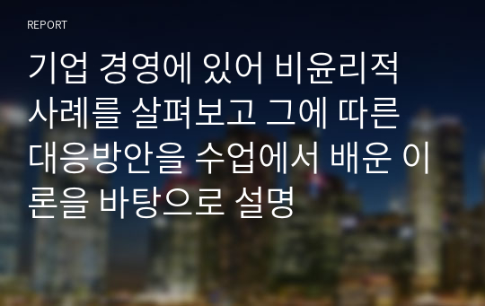 기업 경영에 있어 비윤리적 사례를 살펴보고 그에 따른 대응방안을 수업에서 배운 이론을 바탕으로 설명