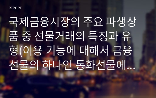 국제금융시장의 주요 파생상품 중 선물거래의 특징과 유형(이용 기능에 대해서 금융선물의 하나인 통화선물에 초점을