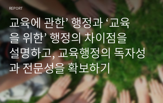 교육에 관한’ 행정과 ‘교육을 위한’ 행정의 차이점을 설명하고, 교육행정의 독자성과 전문성을 확보하기