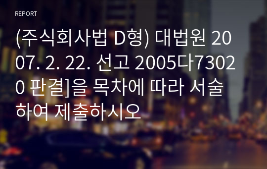 (주식회사법 D형) 대법원 2007. 2. 22. 선고 2005다73020 판결]을 목차에 따라 서술하여 제출하시오