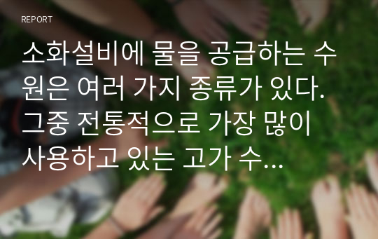 소화설비에 물을 공급하는 수원은 여러 가지 종류가 있다. 그중 전통적으로 가장 많이 사용하고 있는 고가 수조에 대하여