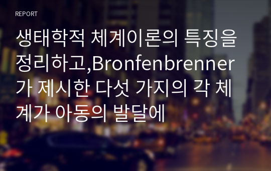 생태학적 체계이론의 특징을 정리하고,Bronfenbrenner 가 제시한 다섯 가지의 각 체계가 아동의 발달에