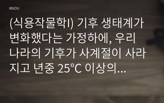 (식용작물학I) 기후 생태계가 변화했다는 가정하에, 우리 나라의 기후가 사계절이 사라지고 년중 25℃ 이상의 고온과 스콜현상이 일상화되었다고 할 때, 현재 우리나라에서 재배되고 있는 장려품종 벼에서 나타날 생육상의 변화를 예측하라.