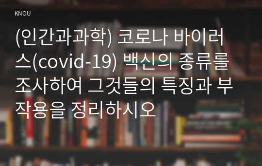 (인간과과학) 코로나 바이러스(covid-19) 백신의 종류를 조사하여 그것들의 특징과 부작용을 정리하시오