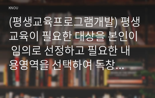 (평생교육프로그램개발) 평생교육이 필요한 대상을 본인이 임의로 선정하고 필요한 내용영역을 선택하여 독창적인 나만의 멋진 프로그램을 개발