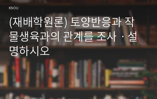 (재배학원론) 토양반응과 작물생육과의 관계를 조사ㆍ설명하시오