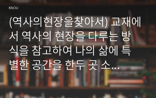 (역사의현장을찾아서) 교재에서 역사의 현장을 다루는 방식을 참고하여 나의 삶에 특별한 공간을 한두 곳 소개하고 그 의미를