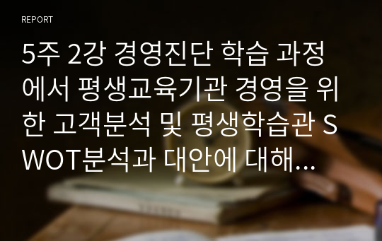 5주 2강 경영진단 학습 과정에서 평생교육기관 경영을 위한 고객분석 및 평생학습관 SWOT분석과 대안에 대해 학습하였습니다. SWOT모형은 강점, 약점, 기회, 위협 4가지로 구분됩니다. 평생교육의 대상자인 20대, 30대, 40~50대 중에서 타겟을 설정한 후 SWOT 분석 및 그에 맞는 직업교육 프로그램을 설계하세요.