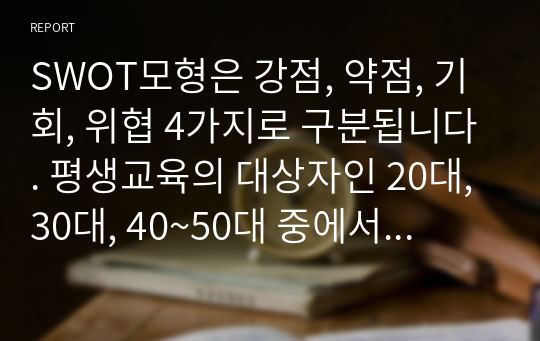 SWOT모형은 강점, 약점, 기회, 위협 4가지로 구분됩니다. 평생교육의 대상자인 20대, 30대, 40~50대 중에서 타겟을 설정한 후 SWOT 분석 및 그에 맞는 직업교육 프로그램을 설계하세요.