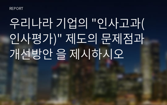 우리나라 기업의 &quot;인사고과(인사평가)&quot; 제도의 문제점과 개선방안 을 제시하시오