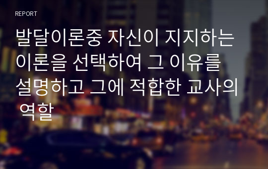 발달이론중 자신이 지지하는 이론을 선택하여 그 이유를 설명하고 그에 적합한 교사의 역할