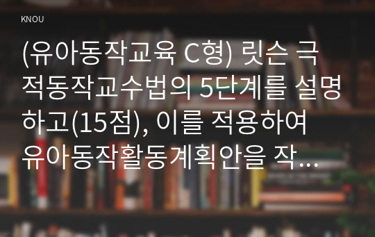 (유아동작교육 C형) 릿슨 극적동작교수법의 5단계를 설명하고(15점), 이를 적용하여 유아동작활동계획안을 작성하여