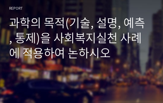 과학의 목적(기술, 설명, 예측, 통제)을 사회복지실천 사례에 적용하여 논하시오