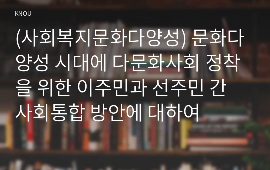 (사회복지문화다양성) 문화다양성 시대에 다문화사회 정착을 위한 이주민과 선주민 간 사회통합 방안에 대하여