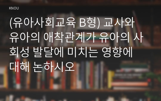 (유아사회교육 B형) 교사와 유아의 애착관계가 유아의 사회성 발달에 미치는 영향에 대해 논하시오