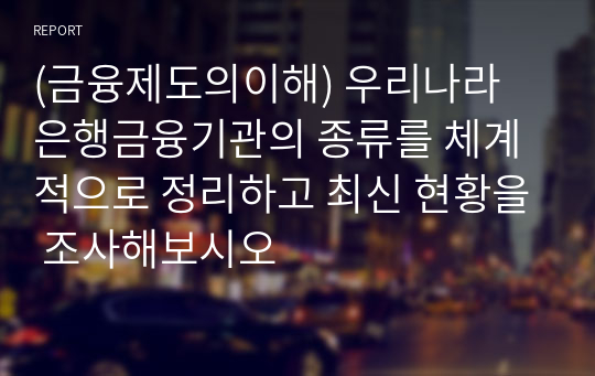 (금융제도의이해) 우리나라 은행금융기관의 종류를 체계적으로 정리하고 최신 현황을 조사해보시오