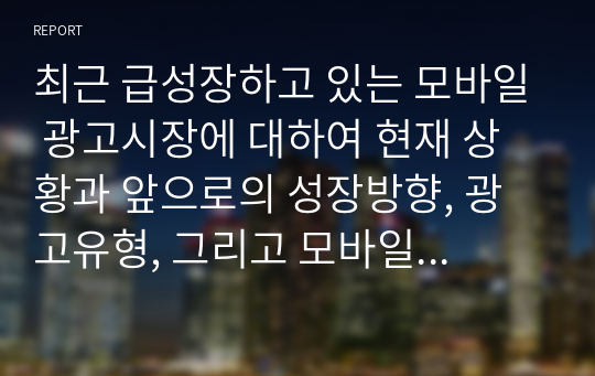 최근 급성장하고 있는 모바일 광고시장에 대하여 현재 상황과 앞으로의 성장방향, 광고유형, 그리고 모바일 광고의 이점과 문제점