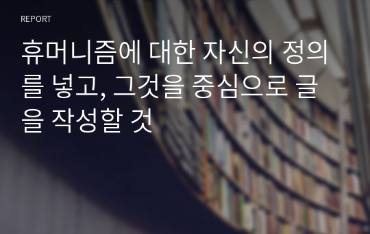 휴머니즘에 대한 자신의 정의를 넣고, 그것을 중심으로 글을 작성할 것