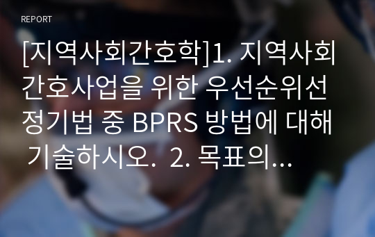 [지역사회간호학]1. 지역사회간호사업을 위한 우선순위선정기법 중 BPRS 방법에 대해 기술하시오.  2. 목표의 분류 중 투입-산출모형에 따른 분류 방법을 쓰고, 목표가 갖추어야 할 기준인 SMART에 대하여 기술하시오.  3. 지역사회간호사의 주요 역할 분류에 대하여 기술하고, 본인이 생각하는 가장 중요한 역할 1가지를 선정하여 실제 예시를 들어 1) 역