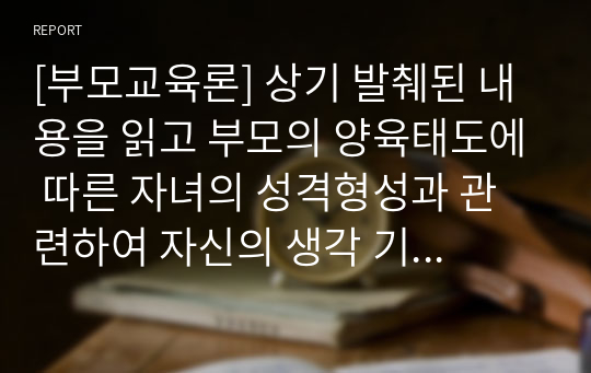 [부모교육론] 상기 발췌된 내용을 읽고 부모의 양육태도에 따른 자녀의 성격형성과 관련하여 자신의 생각 기술하기