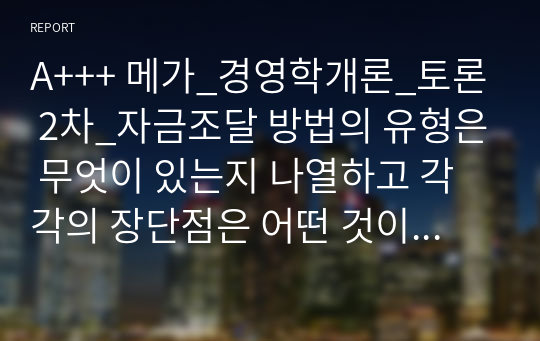 A+++ 메가_경영학개론_토론 2차_자금조달 방법의 유형은 무엇이 있는지 나열하고 각각의 장단점은 어떤 것이 있는지 논의하시오.