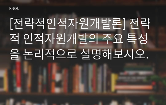 [전략적인적자원개발론] 전략적 인적자원개발의 주요 특성을 논리적으로 설명해보시오.