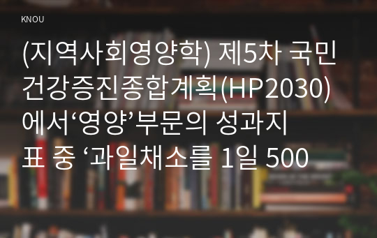 (지역사회영양학) 제5차 국민건강증진종합계획(HP2030)에서‘영양’부문의 성과지표 중 ‘과일채소를 1일 500g 이상 섭취하는