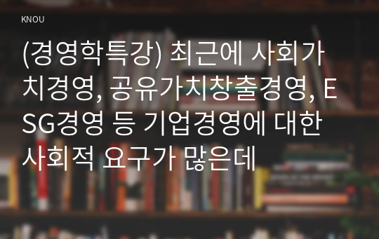 (경영학특강) 최근에 사회가치경영, 공유가치창출경영, ESG경영 등 기업경영에 대한 사회적 요구가 많은데