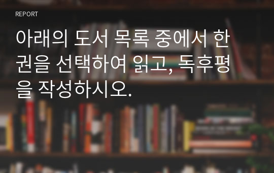 아래의 도서 목록 중에서 한 권을 선택하여 읽고, 독후평을 작성하시오.