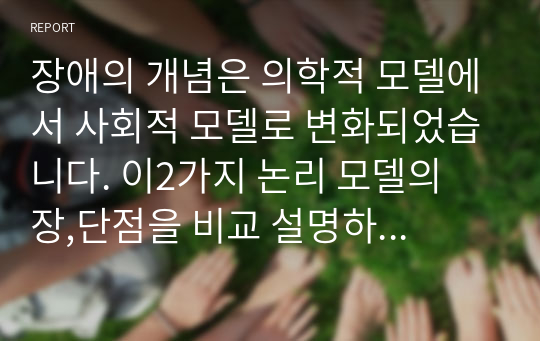 장애의 개념은 의학적 모델에서 사회적 모델로 변화되었습니다. 이2가지 논리 모델의 장,단점을 비교 설명하고 사회적 모델로의 변화가 장애인 복지 실천에 있어 어떤 의의를 갖는지 구체적 사례를 들어 논하시오.