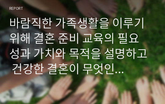 바람직한 가족생활을 이루기 위해 결혼 준비 교육의 필요성과 가치와 목적을 설명하고 건강한 결혼이 무엇인지 이론적인 근거를 정리한 후 이에 대한 자신의 생각을 기술하시오.