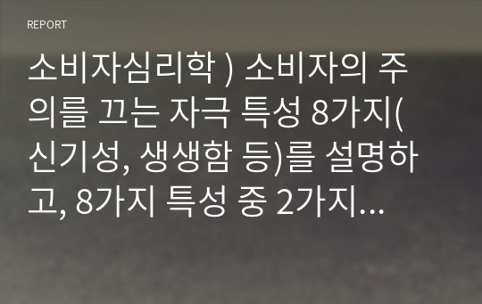 소비자심리학 ) 소비자의 주의를 끄는 자극 특성 8가지(신기성, 생생함 등)를 설명하고, 8가지 특성 중 2가지 특성을 선별하여 각각 마케팅에 적용된 사례(광고, 제품 등)를 제시하고 해당 마케팅 사례에 대한 본인의 의견 및 개선점을 기술