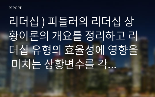 리더십 ) 피들러의 리더십 상황이론의 개요를 정리하고 리더십 유형의 효율성에 영향을 미치는 상황변수를 각각 설명한 후 피들러 이론이 결론적으로 어떤 의의를 가지고 있는지 정리하시오.