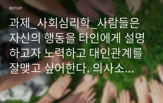 과제_사회심리학_사람들은 자신의 행동을 타인에게 설명하고자 노력하고 대인관계를 잘맺고 싶어한다. 의사소통과 상호작용의 개념을 정리하고, 일상 생활 속에서 대인관계 시 자신의 의사 소통방식 중 바람직하지 못한 의사소통을 찾아 바람직하게 바꾸어 연습해보고 예시와 같이 기록해보시오.