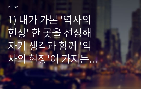 1) 내가 가본 &#039;역사의 현장&#039; 한 곳을 선정해 자기 생각과 함께 &#039;역사의 현장&#039;이 가지는 의미를 정리