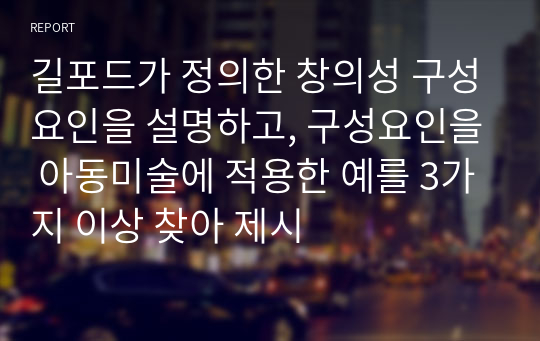 길포드가 정의한 창의성 구성요인을 설명하고, 구성요인을 아동미술에 적용한 예를 3가지 이상 찾아 제시