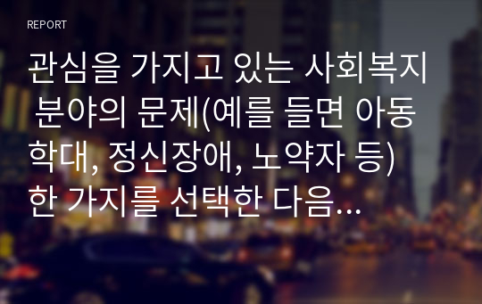 관심을 가지고 있는 사회복지 분야의 문제(예를 들면 아동학대, 정신장애, 노약자 등) 한 가지를 선택한 다음 해당분야