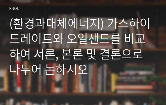 (환경과대체에너지) 가스하이드레이트와 오일샌드를 비교하여 서론, 본론 및 결론으로 나누어 논하시오