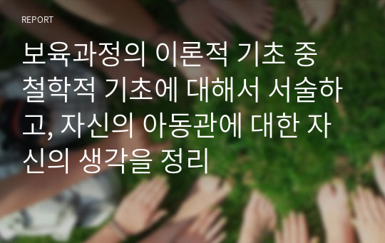 보육과정의 이론적 기초 중 철학적 기초에 대해서 서술하고, 자신의 아동관에 대한 자신의 생각을 정리