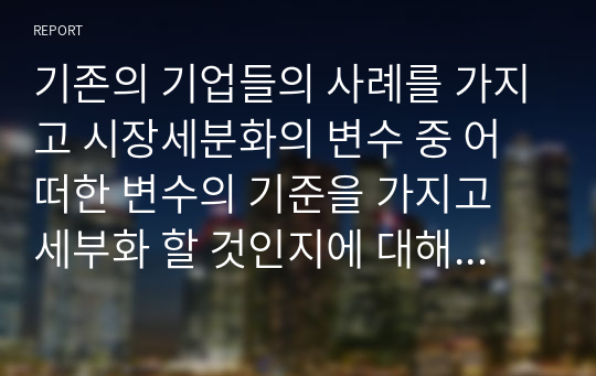 기존의 기업들의 사례를 가지고 시장세분화의 변수 중 어떠한 변수의 기준을 가지고 세부화 할 것인지에 대해서 3가지의 사례를 가지고 서술하시오.