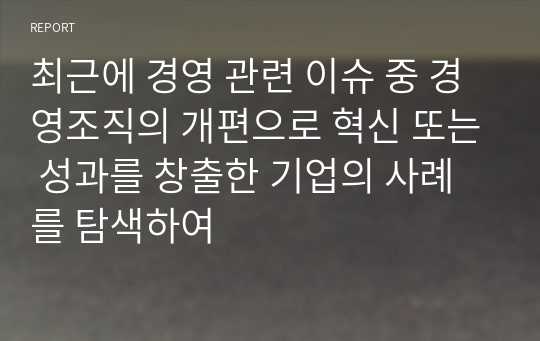 최근에 경영 관련 이슈 중 경영조직의 개편으로 혁신 또는 성과를 창출한 기업의 사례를 탐색하여