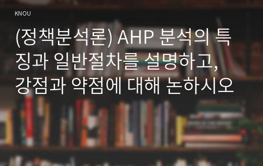 (정책분석론) AHP 분석의 특징과 일반절차를 설명하고, 강점과 약점에 대해 논하시오