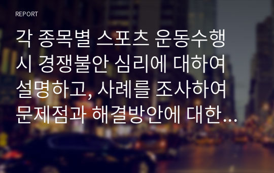 각 종목별 스포츠 운동수행 시 경쟁불안 심리에 대하여 설명하고, 사례를 조사하여 문제점과 해결방안에 대한 보고서를