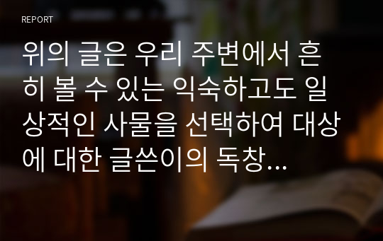 위의 글은 우리 주변에서 흔히 볼 수 있는 익숙하고도 일상적인 사물을 선택하여 대상에 대한 글쓴이의 독창적인 해석과 견해