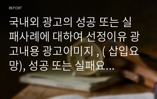 국내외 광고의 성공 또는 실패사례에 대하여 선정이유 광고내용 광고이미지 , ( 삽입요망), 성공 또는 실패요인 사례에 , 관한 자신의 의견 등을 정리하시오