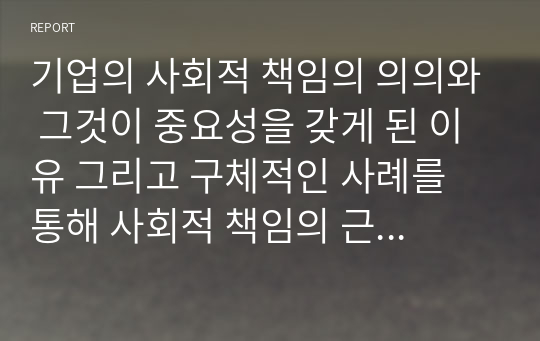 기업의 사회적 책임의 의의와 그것이 중요성을 갖게 된 이유 그리고 구체적인 사례를 통해 사회적 책임의 근거를 설명하시오.