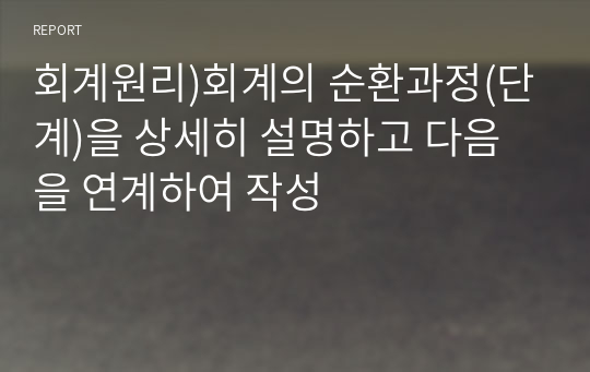 회계원리)회계의 순환과정(단계)을 상세히 설명하고 다음을 연계하여 작성