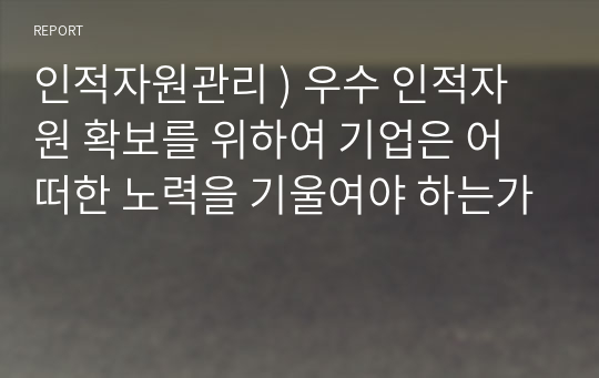 인적자원관리 ) 우수 인적자원 확보를 위하여 기업은 어떠한 노력을 기울여야 하는가