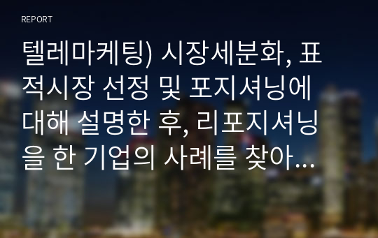 텔레마케팅) 시장세분화, 표적시장 선정 및 포지셔닝에 대해 설명한 후, 리포지셔닝을 한 기업의 사례를 찾아 본인의 의견을 제시해봅시다.